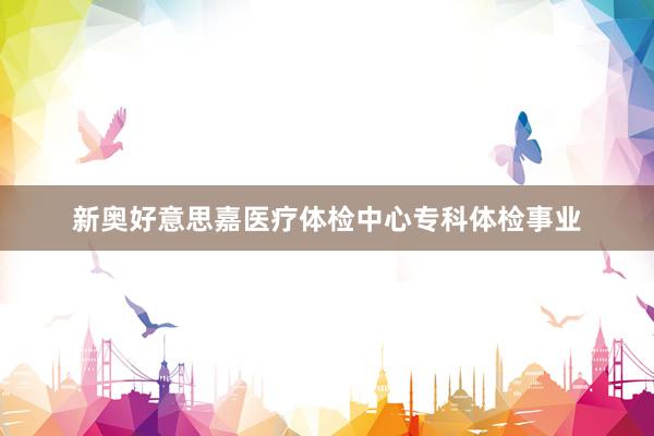 新奥好意思嘉医疗体检中心专科体检事业